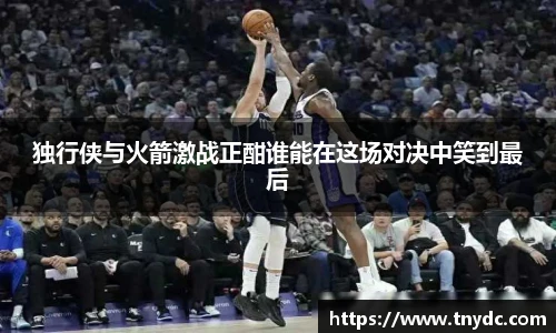 独行侠与火箭激战正酣谁能在这场对决中笑到最后